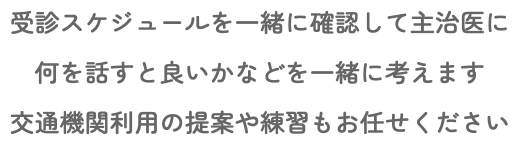 受診スケジュールを一緒に確認して主治医に 何を話すと良いかなどを一緒に考えます 交通機関利用の提案や練習もお任せください