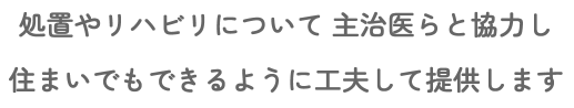 処置やリハビリについて 主治医らと協力し 住まいでもできるように工夫して提供します